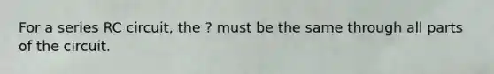 For a series RC circuit, the ? must be the same through all parts of the circuit.
