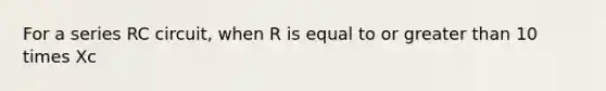 For a series RC circuit, when R is equal to or greater than 10 times Xc