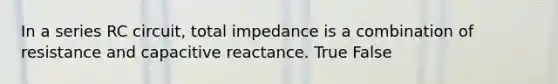 In a series RC circuit, total impedance is a combination of resistance and capacitive reactance. True False