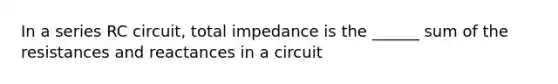 In a series RC circuit, total impedance is the ______ sum of the resistances and reactances in a circuit