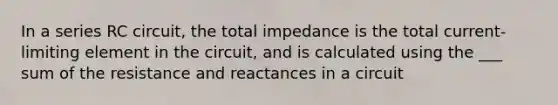 In a series RC circuit, the total impedance is the total current-limiting element in the circuit, and is calculated using the ___ sum of the resistance and reactances in a circuit