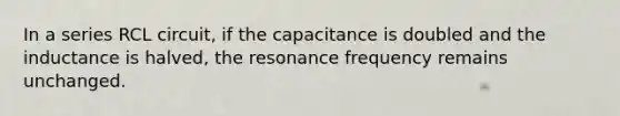 In a series RCL circuit, if the capacitance is doubled and the inductance is halved, the resonance frequency remains unchanged.