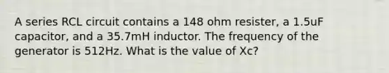 A series RCL circuit contains a 148 ohm resister, a 1.5uF capacitor, and a 35.7mH inductor. The frequency of the generator is 512Hz. What is the value of Xc?