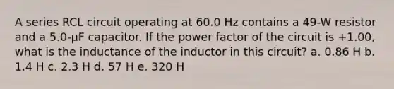 A series RCL circuit operating at 60.0 Hz contains a 49-W resistor and a 5.0-μF capacitor. If the power factor of the circuit is +1.00, what is the inductance of the inductor in this circuit? a. 0.86 H b. 1.4 H c. 2.3 H d. 57 H e. 320 H