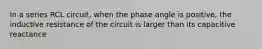 In a series RCL circuit, when the phase angle is positive, the inductive resistance of the circuit is larger than its capacitive reactance