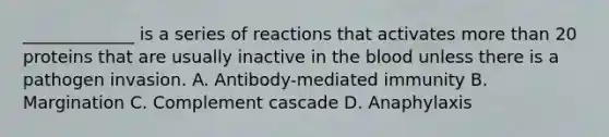 ​_____________ is a series of reactions that activates more than 20 proteins that are usually inactive in the blood unless there is a pathogen invasion. A. ​Antibody-mediated immunity B. Margination C. Complement cascade D. Anaphylaxis