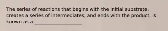 The series of reactions that begins with the initial substrate, creates a series of intermediates, and ends with the product, is known as a ____________________