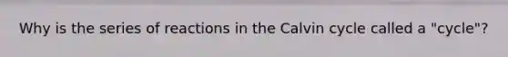 Why is the series of reactions in the Calvin cycle called a "cycle"?