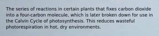 The series of reactions in certain plants that fixes carbon dioxide into a four-carbon molecule, which is later broken down for use in the Calvin Cycle of photosynthesis. This reduces wasteful photorespiration in hot, dry environments.