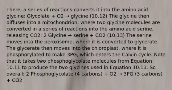 There, a series of reactions converts it into the amino acid glycine: Glycolate + O2 → glycine (10.12) The glycine then diffuses into a mitochondrion, where two glycine molecules are converted in a series of reactions into the amino acid serine, releasing CO2: 2 Glycine → serine + CO2 (10.13) The serine moves into the peroxisome, where it is converted to glycerate. The glycerate then moves into the chloroplast, where it is phosphorylated to make 3PG, which enters the Calvin cycle. Note that it takes two phosphoglycolate molecules from Equation 10.11 to produce the two glycines used in Equation 10.13. So overall: 2 Phosphoglycolate (4 carbons) + O2 → 3PG (3 carbons) + CO2