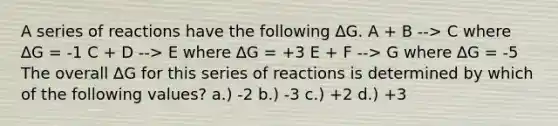 A series of reactions have the following ∆G. A + B --> C where ∆G = -1 C + D --> E where ∆G = +3 E + F --> G where ∆G = -5 The overall ∆G for this series of reactions is determined by which of the following values? a.) -2 b.) -3 c.) +2 d.) +3