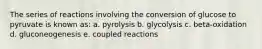 The series of reactions involving the conversion of glucose to pyruvate is known as: a. pyrolysis b. glycolysis c. beta-oxidation d. gluconeogenesis e. coupled reactions