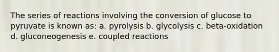 The series of reactions involving the conversion of glucose to pyruvate is known as: a. pyrolysis b. glycolysis c. beta-oxidation d. gluconeogenesis e. coupled reactions