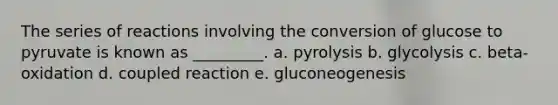 The series of reactions involving the conversion of glucose to pyruvate is known as _________. a. pyrolysis b. glycolysis c. beta-oxidation d. coupled reaction e. gluconeogenesis