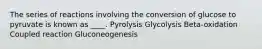 The series of reactions involving the conversion of glucose to pyruvate is known as ____. Pyrolysis Glycolysis Beta-oxidation Coupled reaction Gluconeogenesis