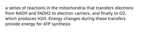 a series of reactions in the mitochondria that transfers electrons from NADH and FADH2 to electron carriers, and finally to O2, which produces H2O. Energy changes during these transfers provide energy for ATP synthesis