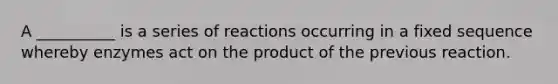 A __________ is a series of reactions occurring in a fixed sequence whereby enzymes act on the product of the previous reaction.