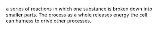 a series of reactions in which one substance is broken down into smaller parts. The process as a whole releases energy the cell can harness to drive other processes.