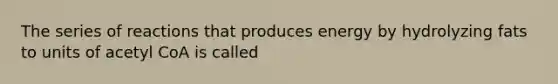 The series of reactions that produces energy by hydrolyzing fats to units of acetyl CoA is called