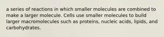 a series of reactions in which smaller molecules are combined to make a larger molecule. Cells use smaller molecules to build larger macromolecules such as proteins, nucleic acids, lipids, and carbohydrates.