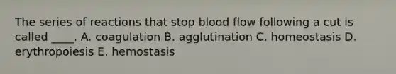 The series of reactions that stop blood flow following a cut is called ____. A. coagulation B. agglutination C. homeostasis D. erythropoiesis E. hemostasis