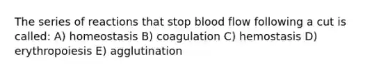 The series of reactions that stop blood flow following a cut is called: A) homeostasis B) coagulation C) hemostasis D) erythropoiesis E) agglutination