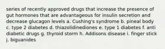 series of recently approved drugs that increase the presence of gut hormones that are advantageous for insulin secretion and decrease glucagon levels a. Cushing's syndrome b. pineal body c. type 2 diabetes d. thiazolidinediones e. type 1 diabetes f. anti diabetic drugs g. thyroid storm h. Addisons disease i. finger stick j. biguanides