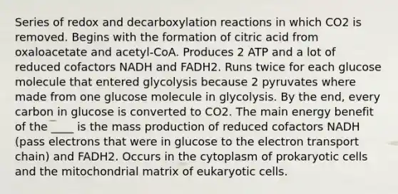 Series of redox and decarboxylation reactions in which CO2 is removed. Begins with the formation of citric acid from oxaloacetate and acetyl-CoA. Produces 2 ATP and a lot of reduced cofactors NADH and FADH2. Runs twice for each glucose molecule that entered glycolysis because 2 pyruvates where made from one glucose molecule in glycolysis. By the end, every carbon in glucose is converted to CO2. The main energy benefit of the ____ is the mass production of reduced cofactors NADH (pass electrons that were in glucose to the electron transport chain) and FADH2. Occurs in the cytoplasm of prokaryotic cells and the mitochondrial matrix of eukaryotic cells.