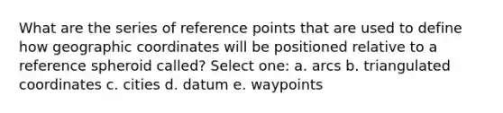 What are the series of reference points that are used to define how geographic coordinates will be positioned relative to a reference spheroid called? Select one: a. arcs b. triangulated coordinates c. cities d. datum e. waypoints