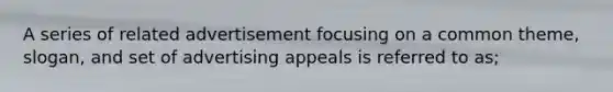 A series of related advertisement focusing on a common theme, slogan, and set of advertising appeals is referred to as;