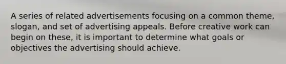 A series of related advertisements focusing on a common theme, slogan, and set of advertising appeals. Before creative work can begin on these, it is important to determine what goals or objectives the advertising should achieve.