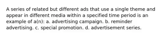 A series of related but different ads that use a single theme and appear in different media within a specified time period is an example of a(n): a. advertising campaign. b. reminder advertising. c. special promotion. d. advertisement series.