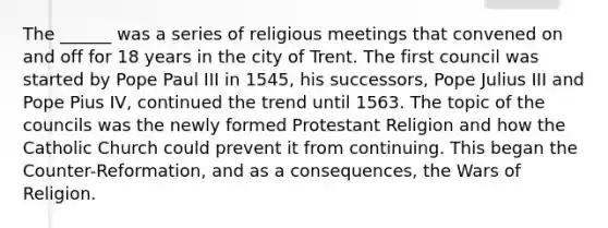 The ______ was a series of religious meetings that convened on and off for 18 years in the city of Trent. The first council was started by Pope Paul III in 1545, his successors, Pope Julius III and Pope Pius IV, continued the trend until 1563. The topic of the councils was the newly formed Protestant Religion and how the Catholic Church could prevent it from continuing. This began the Counter-Reformation, and as a consequences, the Wars of Religion.