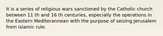 It is a series of religious wars sanctioned by the Catholic church between 11 th and 16 th centuries, especially the operations in the Eastern Mediterannean with the purpose of seizing Jerusalem from Islamic rule.