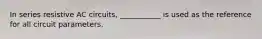 In series resistive AC circuits, ___________ is used as the reference for all circuit parameters.