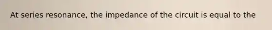 At series resonance, the impedance of the circuit is equal to the