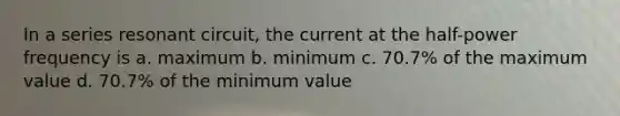 In a series resonant circuit, the current at the half-power frequency is a. maximum b. minimum c. 70.7% of the maximum value d. 70.7% of the minimum value