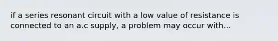 if a series resonant circuit with a low value of resistance is connected to an a.c supply, a problem may occur with...