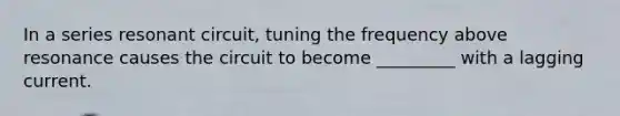 In a series resonant circuit, tuning the frequency above resonance causes the circuit to become _________ with a lagging current.