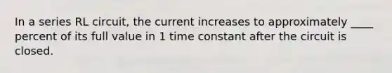 In a series RL circuit, the current increases to approximately ____ percent of its full value in 1 time constant after the circuit is closed.