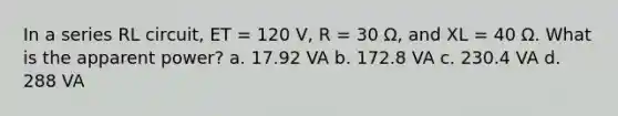 In a series RL circuit, ET = 120 V, R = 30 Ω, and XL = 40 Ω. What is the apparent power? a. 17.92 VA b. 172.8 VA c. 230.4 VA d. 288 VA