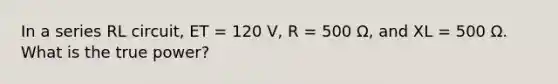 In a series RL circuit, ET = 120 V, R = 500 Ω, and XL = 500 Ω. What is the true power?