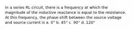 In a series RL circuit, there is a frequency at which the magnitude of the inductive reactance is equal to the resistance. At this frequency, the phase shift between the source voltage and source current is a. 0° b. 45° c. 90° d. 120°