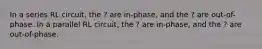 In a series RL circuit, the ? are in-phase, and the ? are out-of-phase. In a parallel RL circuit, the ? are in-phase, and the ? are out-of-phase.