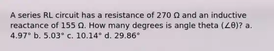 A series RL circuit has a resistance of 270 Ω and an inductive reactance of 155 Ω. How many degrees is angle theta (∠θ)? a. 4.97° b. 5.03° c. 10.14° d. 29.86°