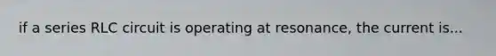 if a series RLC circuit is operating at resonance, the current is...