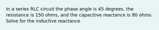 In a series RLC circuit the phase angle is 45 degrees, the resistance is 150 ohms, and the capacitive reactance is 80 ohms. Solve for the inductive reactance