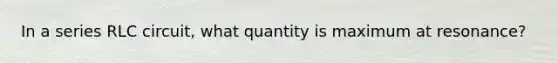 In a series RLC circuit, what quantity is maximum at resonance?