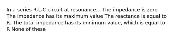 In a series R-L-C circuit at resonance... The impedance is zero The impedance has its maximum value The reactance is equal to R. The total impedance has its minimum value, which is equal to R None of these