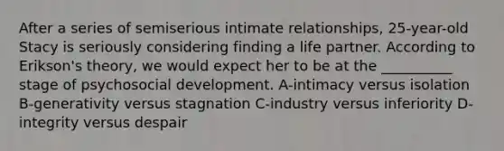 After a series of semiserious intimate relationships, 25-year-old Stacy is seriously considering finding a life partner. According to Erikson's theory, we would expect her to be at the __________ stage of psychosocial development. A-intimacy versus isolation B-generativity versus stagnation C-industry versus inferiority D-integrity versus despair